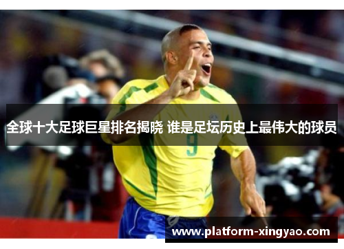 全球十大足球巨星排名揭晓 谁是足坛历史上最伟大的球员