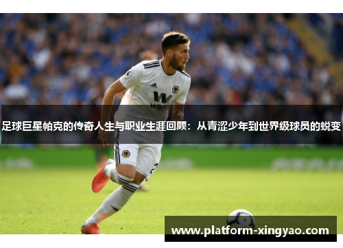 足球巨星帕克的传奇人生与职业生涯回顾：从青涩少年到世界级球员的蜕变
