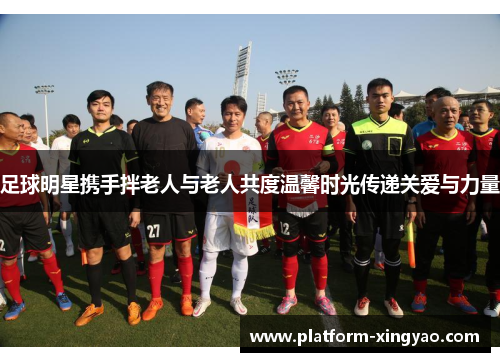 足球明星携手拌老人与老人共度温馨时光传递关爱与力量