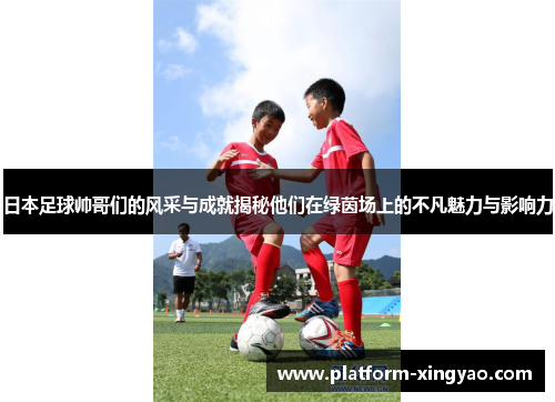 日本足球帅哥们的风采与成就揭秘他们在绿茵场上的不凡魅力与影响力