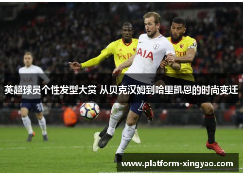 英超球员个性发型大赏 从贝克汉姆到哈里凯恩的时尚变迁