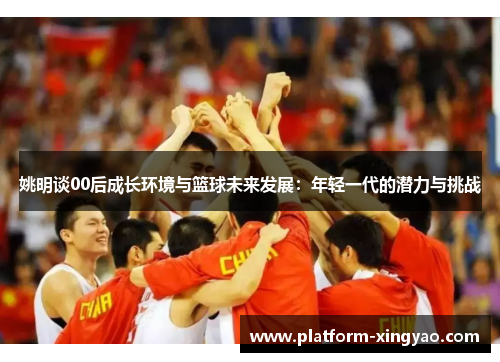 姚明谈00后成长环境与篮球未来发展：年轻一代的潜力与挑战